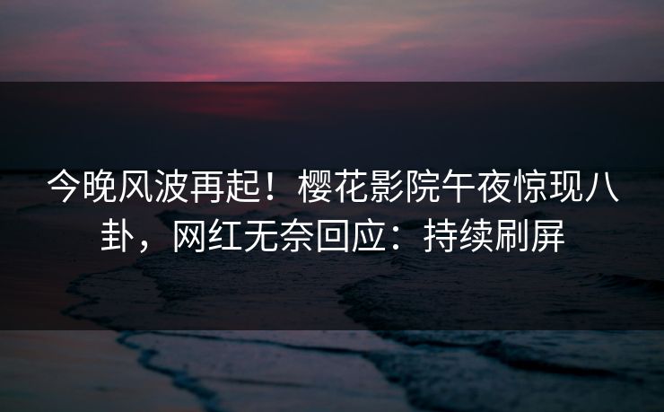今晚风波再起！樱花影院午夜惊现八卦，网红无奈回应：持续刷屏