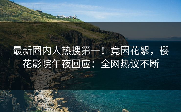 最新圈内人热搜第一！竟因花絮，樱花影院午夜回应：全网热议不断
