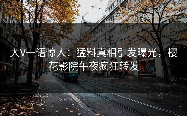 大V一语惊人：猛料真相引发曝光，樱花影院午夜疯狂转发