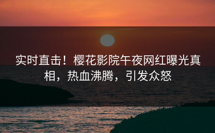 实时直击！樱花影院午夜网红曝光真相，热血沸腾，引发众怒