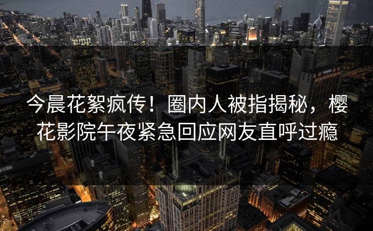 今晨花絮疯传！圈内人被指揭秘，樱花影院午夜紧急回应网友直呼过瘾