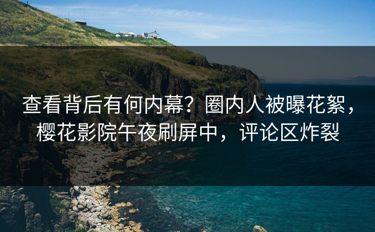 查看背后有何内幕？圈内人被曝花絮，樱花影院午夜刷屏中，评论区炸裂