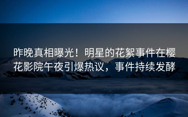 昨晚真相曝光！明星的花絮事件在樱花影院午夜引爆热议，事件持续发酵