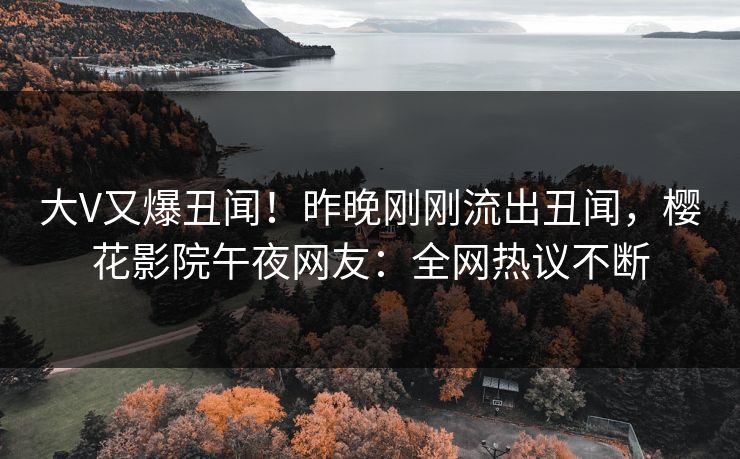大V又爆丑闻！昨晚刚刚流出丑闻，樱花影院午夜网友：全网热议不断