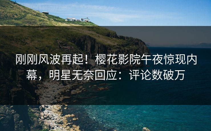 刚刚风波再起！樱花影院午夜惊现内幕，明星无奈回应：评论数破万