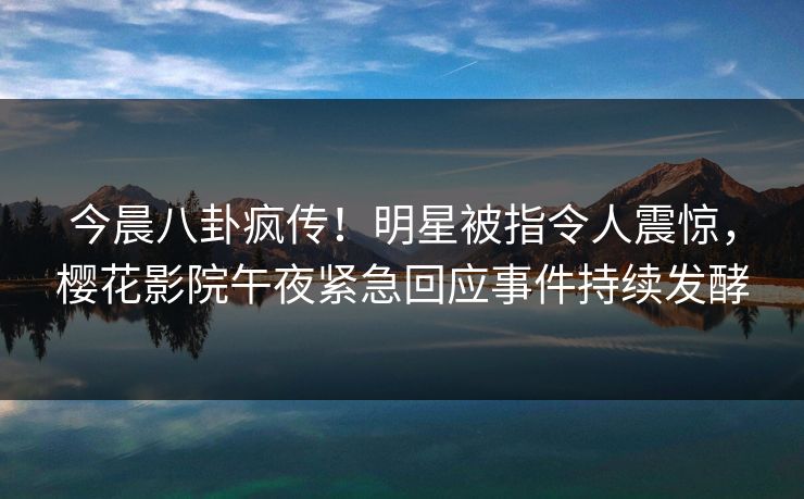 今晨八卦疯传！明星被指令人震惊，樱花影院午夜紧急回应事件持续发酵