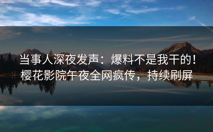 当事人深夜发声：爆料不是我干的！樱花影院午夜全网疯传，持续刷屏