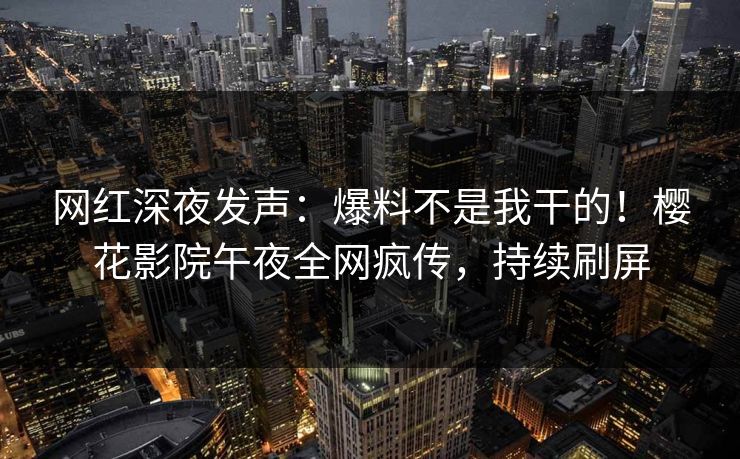 网红深夜发声：爆料不是我干的！樱花影院午夜全网疯传，持续刷屏