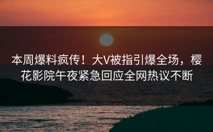 本周爆料疯传！大V被指引爆全场，樱花影院午夜紧急回应全网热议不断