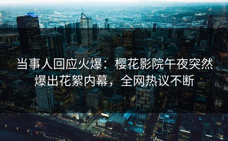 当事人回应火爆：樱花影院午夜突然爆出花絮内幕，全网热议不断