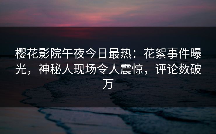 樱花影院午夜今日最热：花絮事件曝光，神秘人现场令人震惊，评论数破万