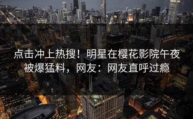 点击冲上热搜！明星在樱花影院午夜被爆猛料，网友：网友直呼过瘾