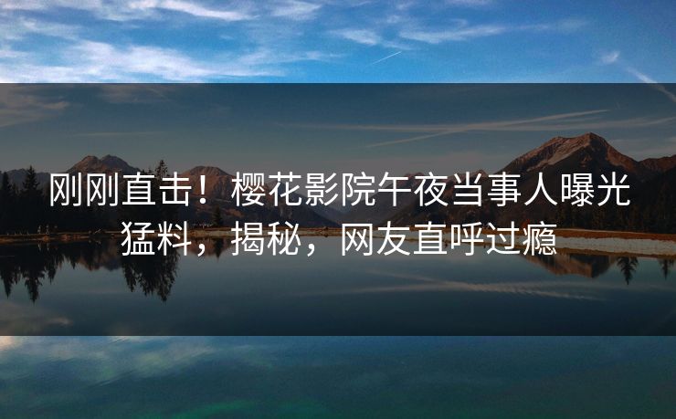 刚刚直击！樱花影院午夜当事人曝光猛料，揭秘，网友直呼过瘾