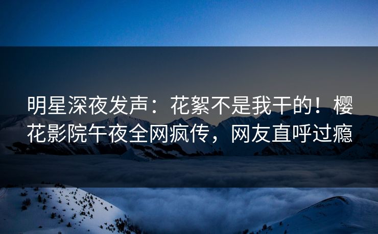 明星深夜发声：花絮不是我干的！樱花影院午夜全网疯传，网友直呼过瘾