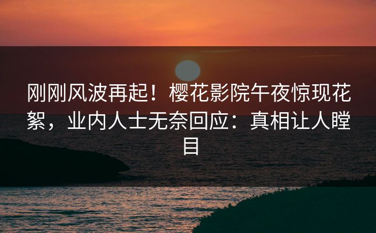 刚刚风波再起！樱花影院午夜惊现花絮，业内人士无奈回应：真相让人瞠目