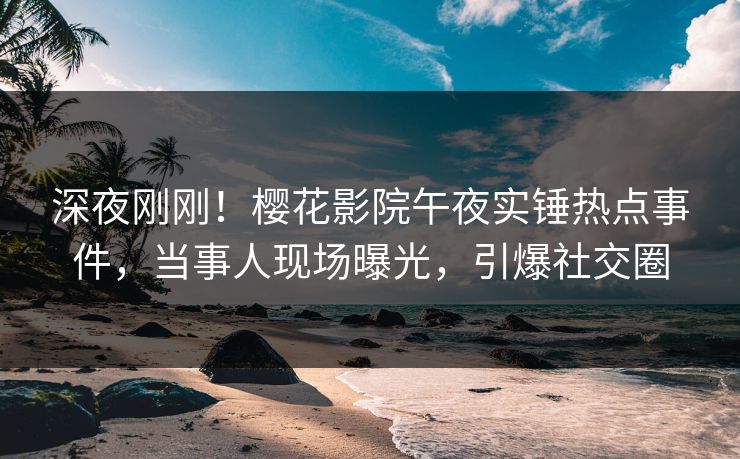 深夜刚刚！樱花影院午夜实锤热点事件，当事人现场曝光，引爆社交圈