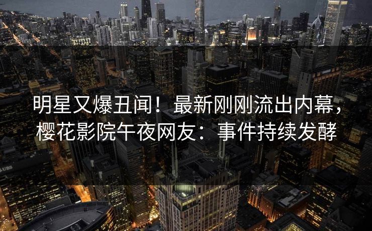 明星又爆丑闻！最新刚刚流出内幕，樱花影院午夜网友：事件持续发酵