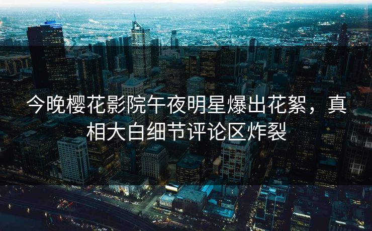 今晚樱花影院午夜明星爆出花絮，真相大白细节评论区炸裂