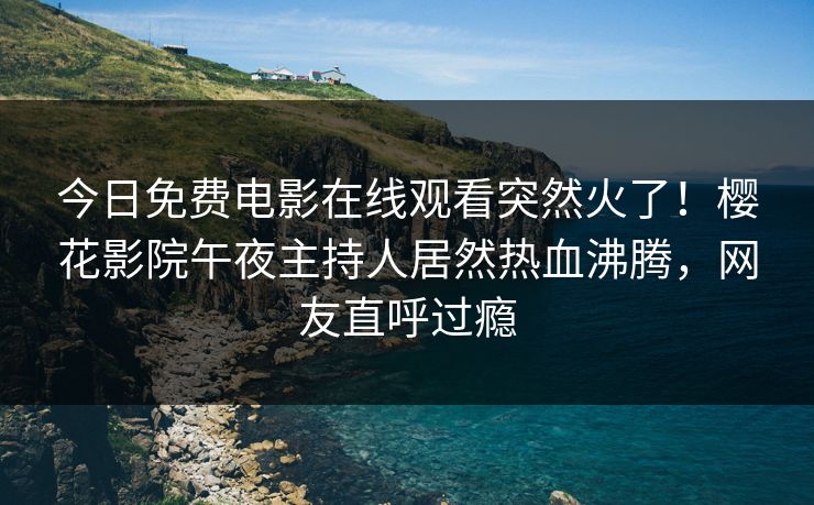 今日免费电影在线观看突然火了！樱花影院午夜主持人居然热血沸腾，网友直呼过瘾