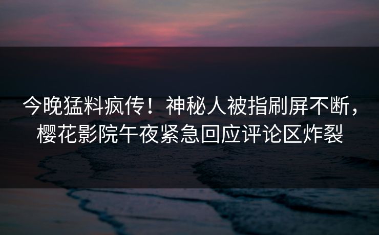 今晚猛料疯传！神秘人被指刷屏不断，樱花影院午夜紧急回应评论区炸裂