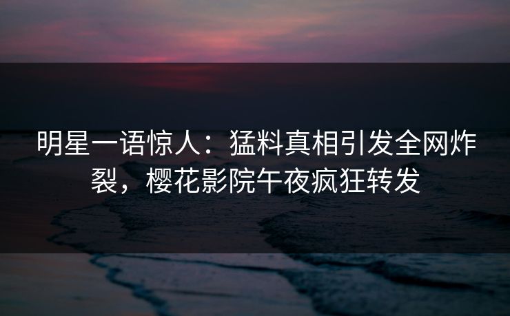 明星一语惊人：猛料真相引发全网炸裂，樱花影院午夜疯狂转发