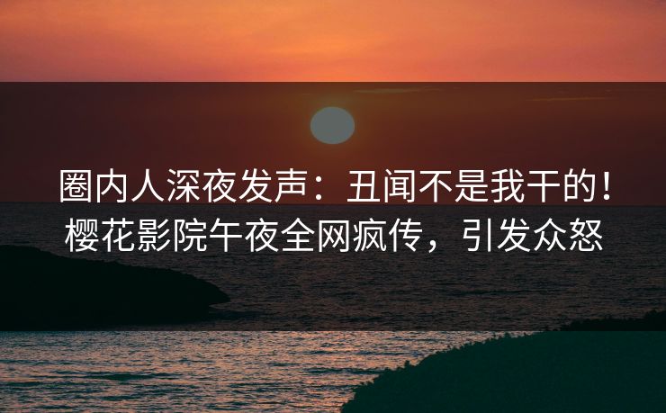 圈内人深夜发声：丑闻不是我干的！樱花影院午夜全网疯传，引发众怒