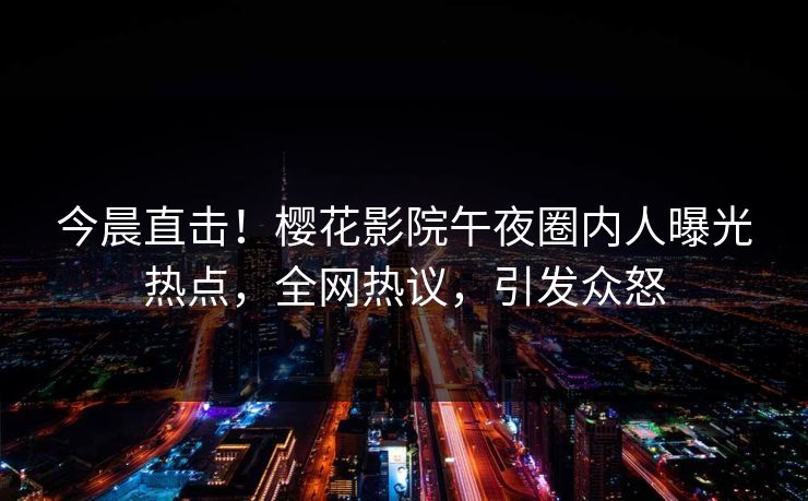 今晨直击！樱花影院午夜圈内人曝光热点，全网热议，引发众怒