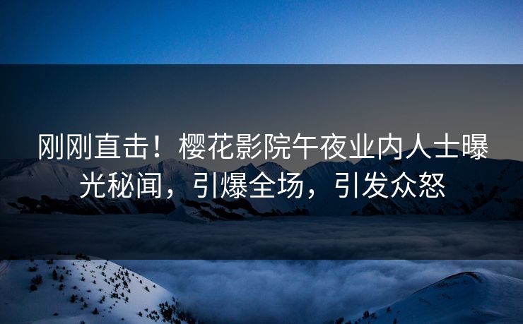 刚刚直击！樱花影院午夜业内人士曝光秘闻，引爆全场，引发众怒