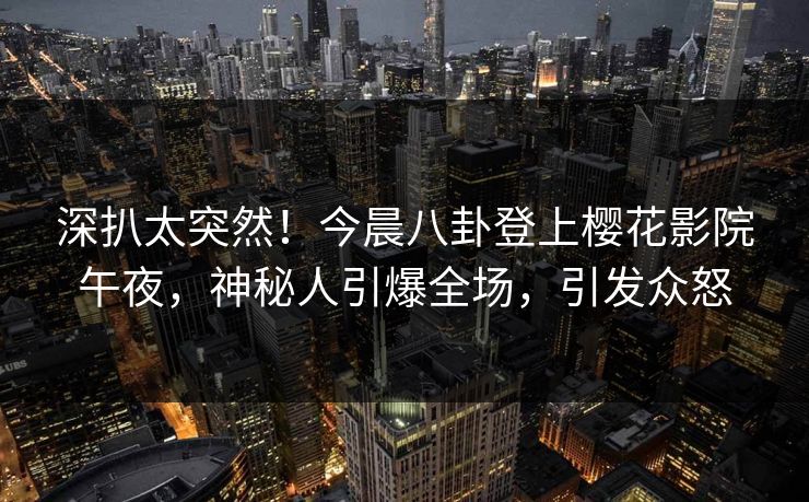 深扒太突然！今晨八卦登上樱花影院午夜，神秘人引爆全场，引发众怒
