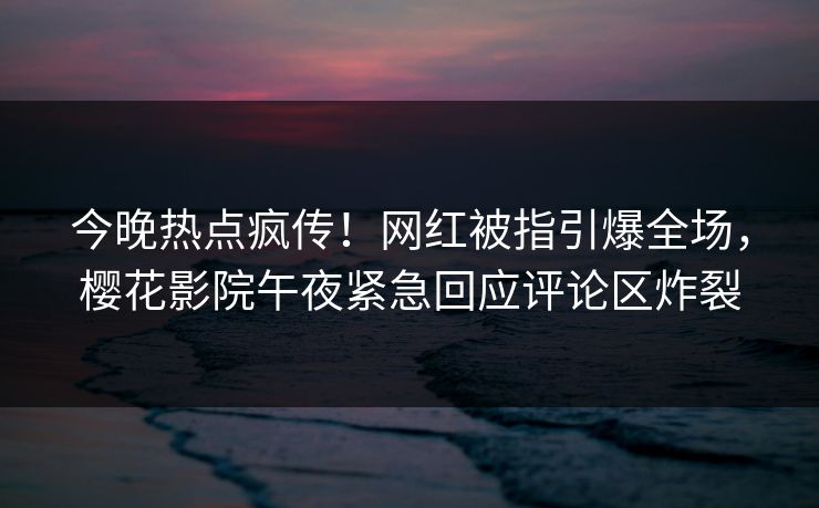 今晚热点疯传！网红被指引爆全场，樱花影院午夜紧急回应评论区炸裂