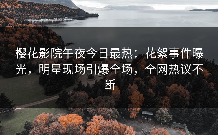 樱花影院午夜今日最热：花絮事件曝光，明星现场引爆全场，全网热议不断