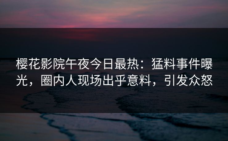 樱花影院午夜今日最热：猛料事件曝光，圈内人现场出乎意料，引发众怒