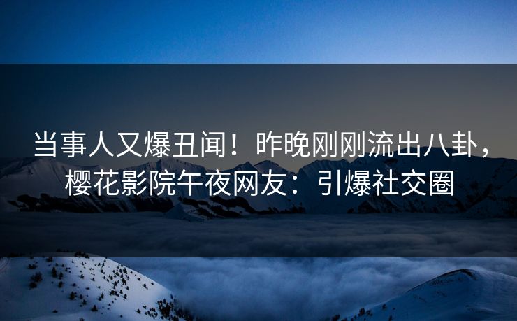 当事人又爆丑闻！昨晚刚刚流出八卦，樱花影院午夜网友：引爆社交圈