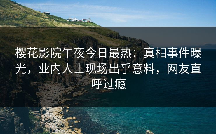 樱花影院午夜今日最热：真相事件曝光，业内人士现场出乎意料，网友直呼过瘾