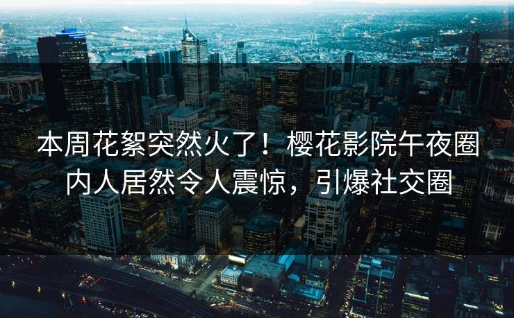 本周花絮突然火了！樱花影院午夜圈内人居然令人震惊，引爆社交圈