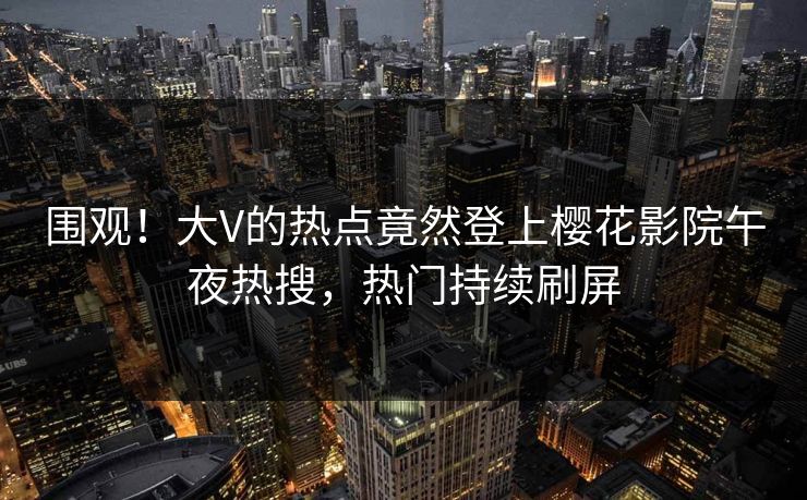 围观！大V的热点竟然登上樱花影院午夜热搜，热门持续刷屏