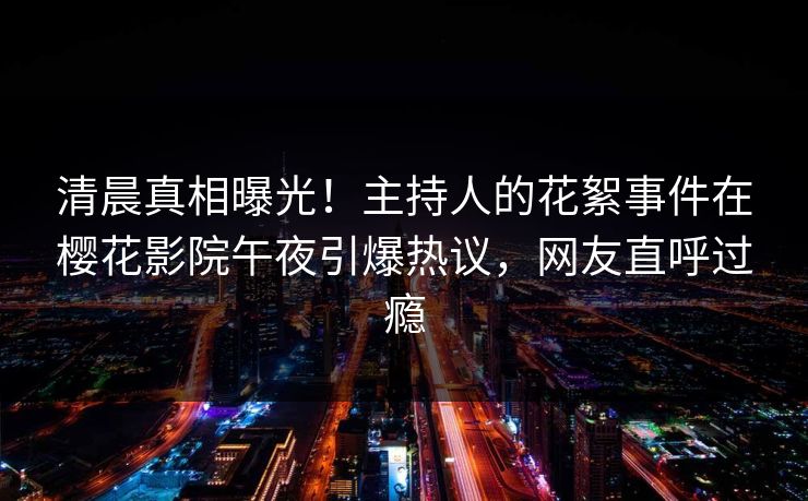 清晨真相曝光！主持人的花絮事件在樱花影院午夜引爆热议，网友直呼过瘾