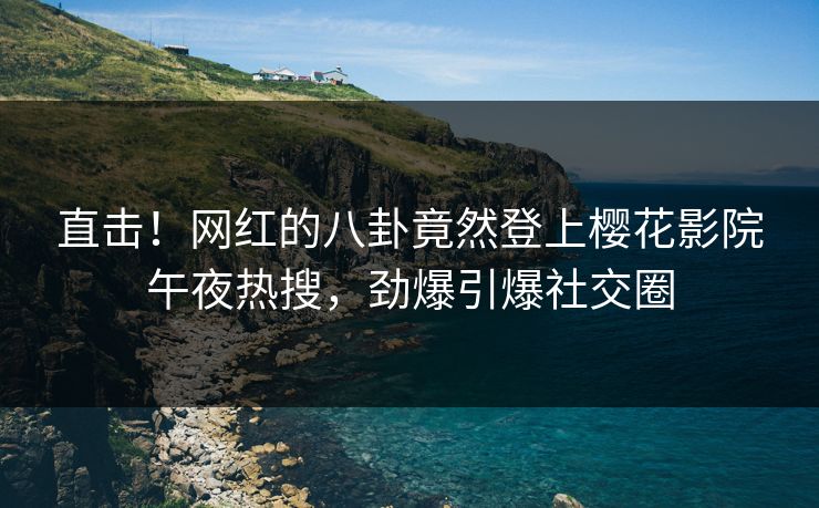 直击！网红的八卦竟然登上樱花影院午夜热搜，劲爆引爆社交圈