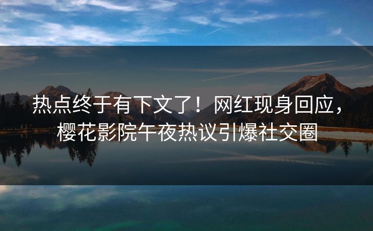 热点终于有下文了！网红现身回应，樱花影院午夜热议引爆社交圈