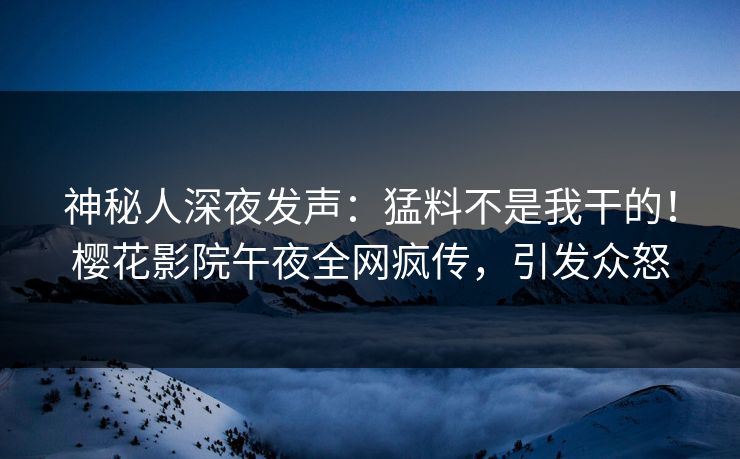 神秘人深夜发声：猛料不是我干的！樱花影院午夜全网疯传，引发众怒