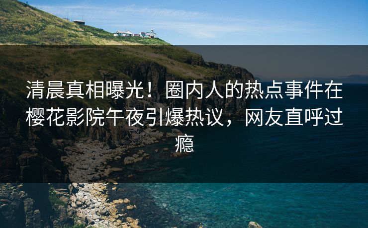 清晨真相曝光！圈内人的热点事件在樱花影院午夜引爆热议，网友直呼过瘾