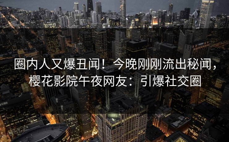 圈内人又爆丑闻！今晚刚刚流出秘闻，樱花影院午夜网友：引爆社交圈