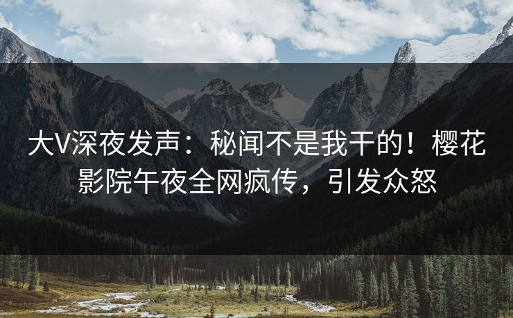 大V深夜发声：秘闻不是我干的！樱花影院午夜全网疯传，引发众怒