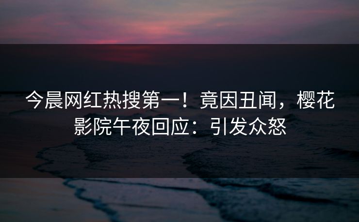 今晨网红热搜第一！竟因丑闻，樱花影院午夜回应：引发众怒