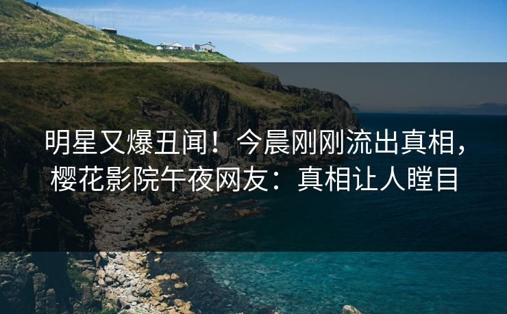 明星又爆丑闻！今晨刚刚流出真相，樱花影院午夜网友：真相让人瞠目