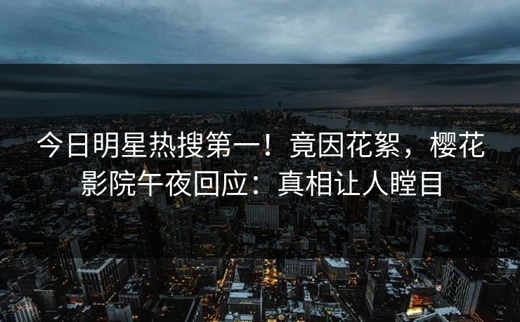 今日明星热搜第一！竟因花絮，樱花影院午夜回应：真相让人瞠目