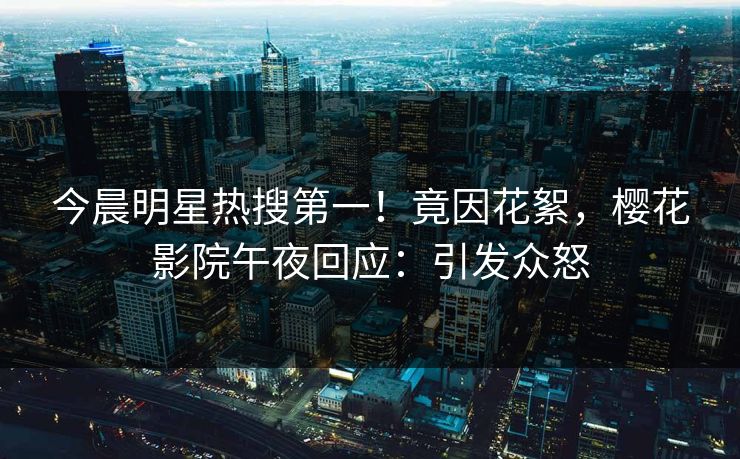 今晨明星热搜第一！竟因花絮，樱花影院午夜回应：引发众怒