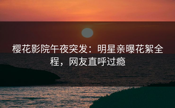 樱花影院午夜突发：明星亲曝花絮全程，网友直呼过瘾