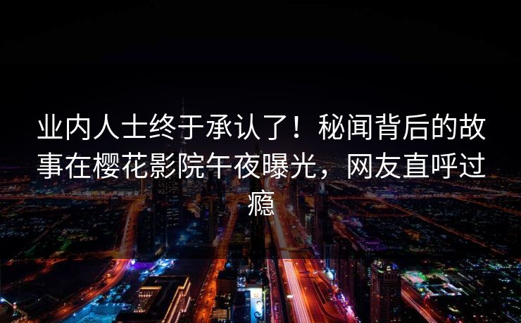 业内人士终于承认了！秘闻背后的故事在樱花影院午夜曝光，网友直呼过瘾