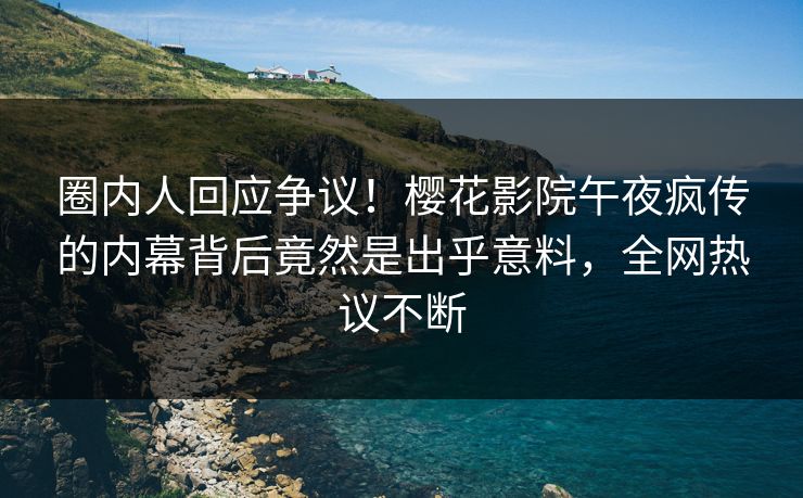 圈内人回应争议！樱花影院午夜疯传的内幕背后竟然是出乎意料，全网热议不断